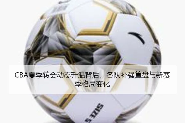 CBA夏季转会动态升温背后，各队补强算盘与新赛季格局变化